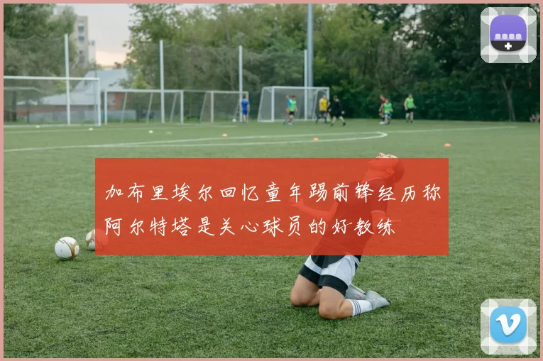 加布里埃尔回忆童年踢前锋经历称阿尔特塔是关心球员的好教练