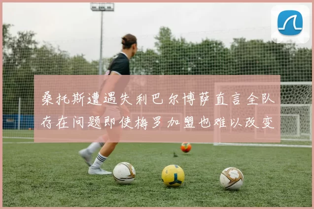 桑托斯遭遇失利巴尔博萨直言全队存在问题即使梅罗加盟也难以改变