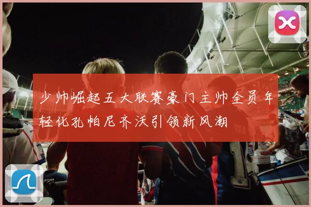 少帅崛起五大联赛豪门主帅全员年轻化孔帕尼齐沃引领新风潮
