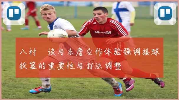 八村塁谈与东詹合作体验强调接球投篮的重要性与打法调整