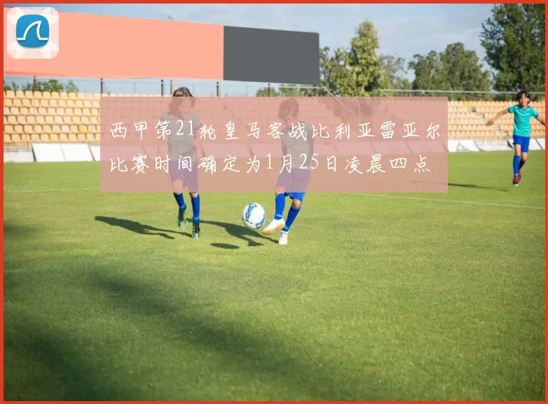 西甲第21轮皇马客战比利亚雷亚尔比赛时间确定为1月25日凌晨四点