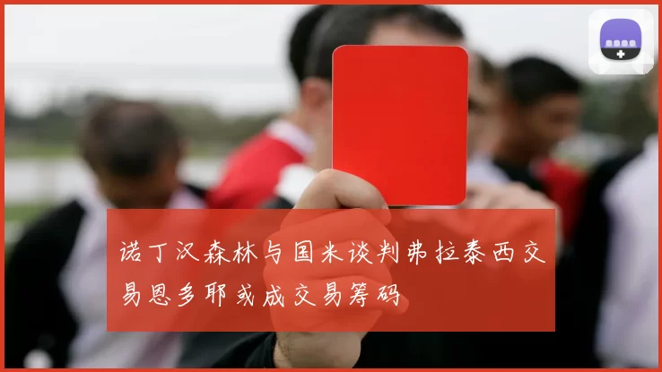 诺丁汉森林与国米谈判弗拉泰西交易恩多耶或成交易筹码