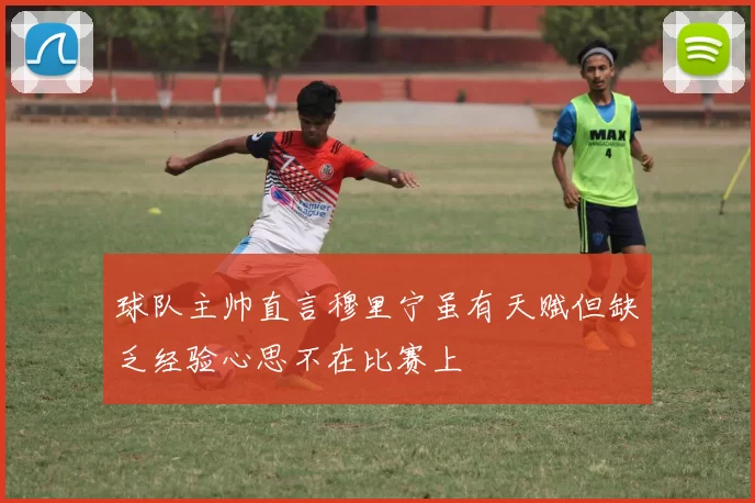 球队主帅直言穆里宁虽有天赋但缺乏经验心思不在比赛上