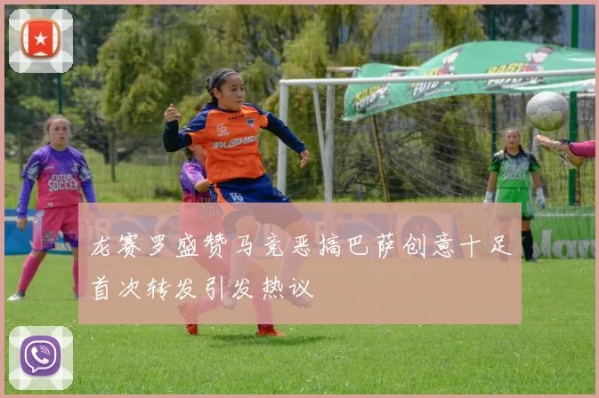 龙赛罗盛赞马竞恶搞巴萨创意十足首次转发引发热议