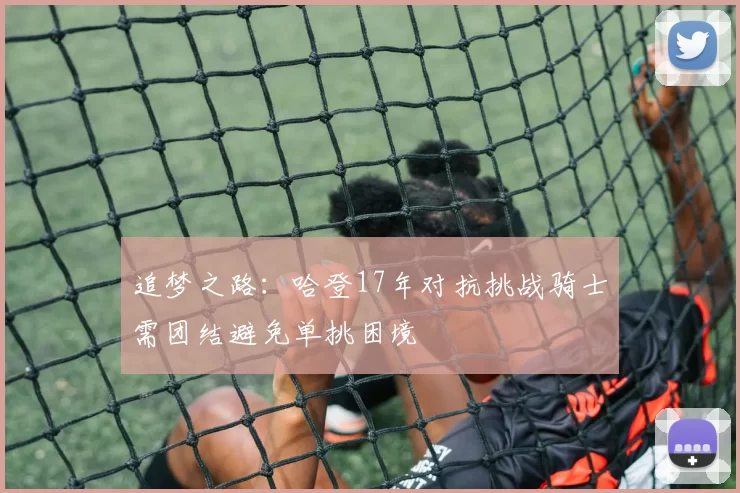 追梦之路：哈登17年对抗挑战骑士需团结避免单挑困境