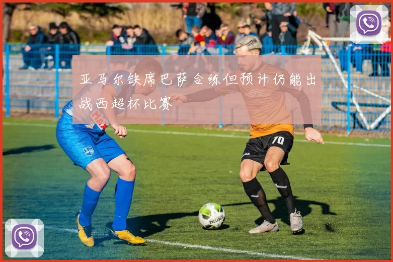 亚马尔缺席巴萨合练但预计仍能出战西超杯比赛