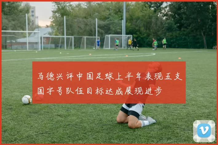 马德兴评中国足球上半年表现五支国字号队伍目标达成展现进步