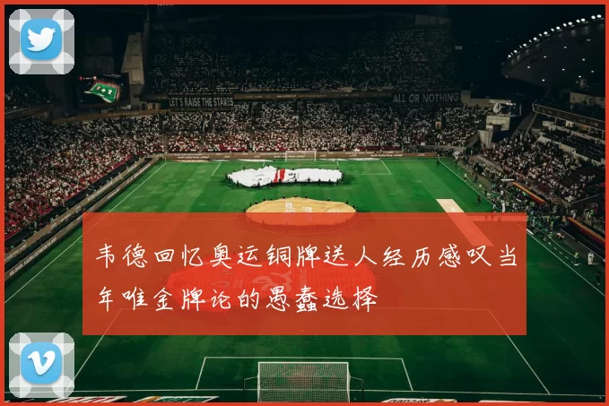 韦德回忆奥运铜牌送人经历感叹当年唯金牌论的愚蠢选择
