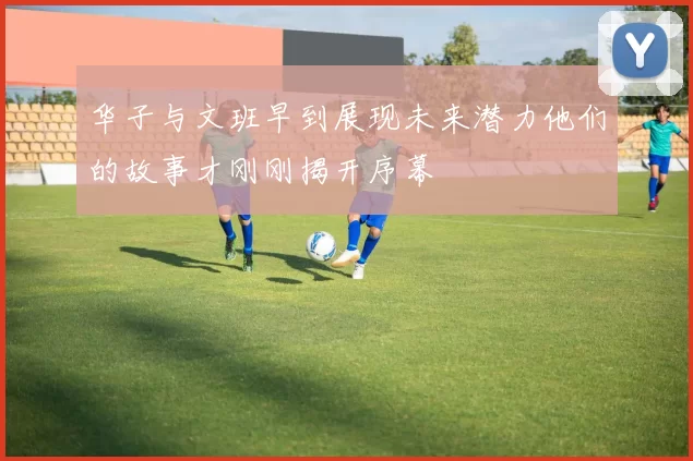 华子与文班早到展现未来潜力他们的故事才刚刚揭开序幕