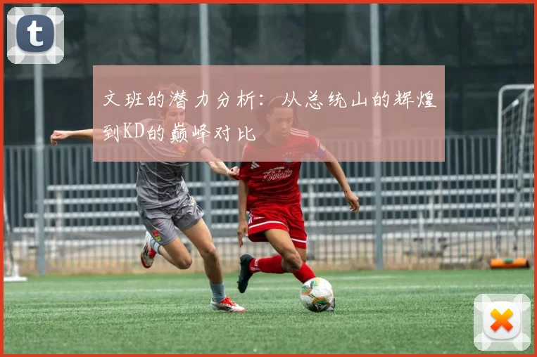 文班的潜力分析：从总统山的辉煌到KD的巅峰对比