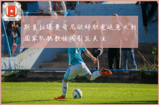斯基拉曝曼奇尼欲辞职重返意大利国家队执教传闻引发关注