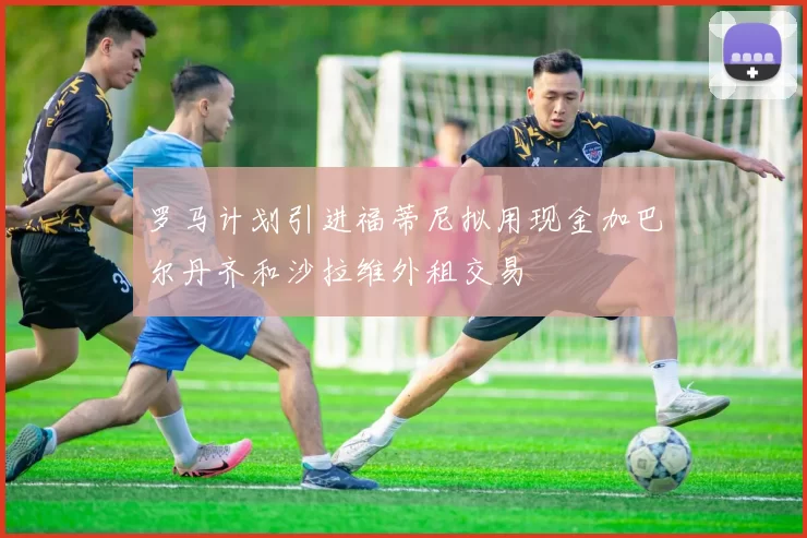 罗马计划引进福蒂尼拟用现金加巴尔丹齐和沙拉维外租交易